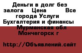 Деньги в долг без залога  › Цена ­ 100 - Все города Услуги » Бухгалтерия и финансы   . Мурманская обл.,Мончегорск г.